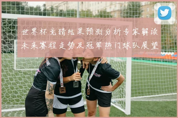 世界杯竞猜结果预测分析专家解读未来赛程走势及冠军热门球队展望