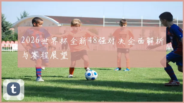 2026世界杯全新48强对决全面解析与赛程展望