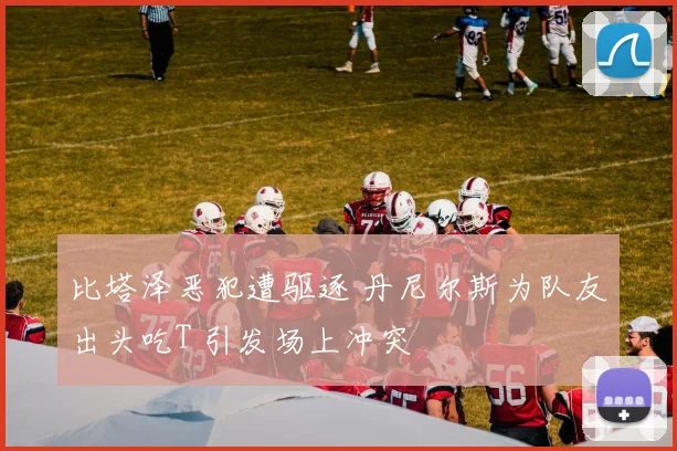 比塔泽恶犯遭驱逐 丹尼尔斯为队友出头吃T 引发场上冲突