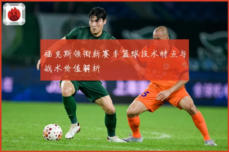 福克斯领衔新赛季篮球技术特点与战术价值解析