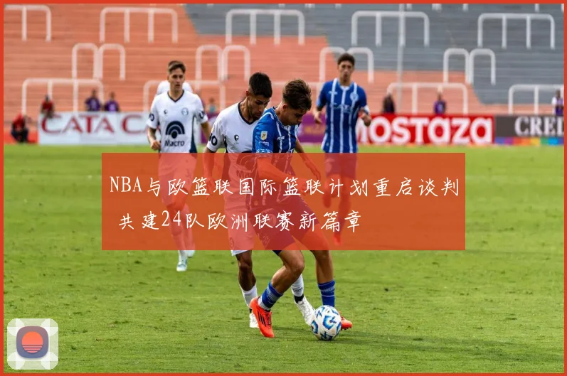 NBA与欧篮联国际篮联计划重启谈判 共建24队欧洲联赛新篇章