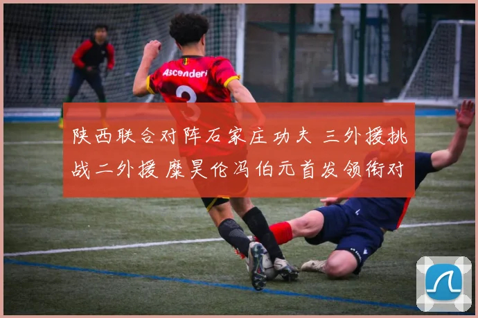 陕西联合对阵石家庄功夫 三外援挑战二外援 糜昊伦冯伯元首发领衔对决