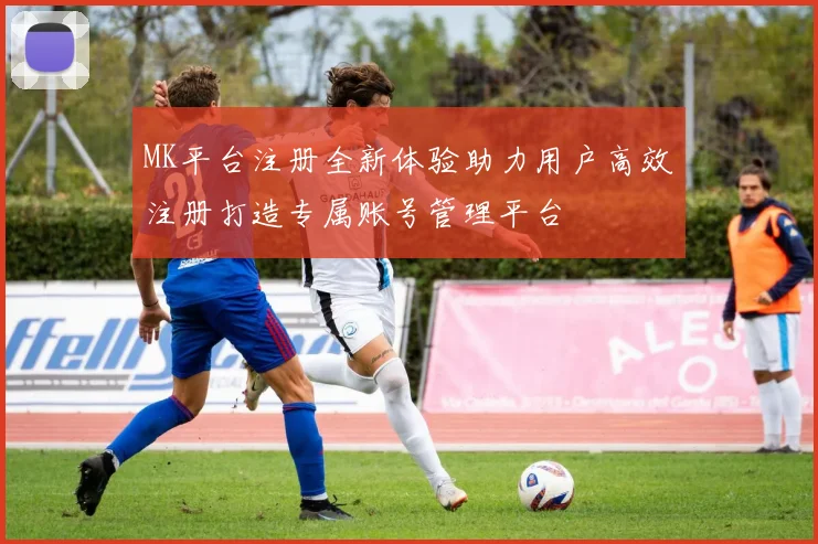 MK平台注册全新体验助力用户高效注册打造专属账号管理平台