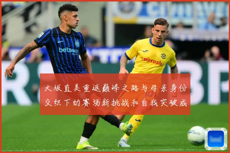 大坂直美重返巅峰之路与母亲身份交织下的赛场新挑战和自我突破成长观察