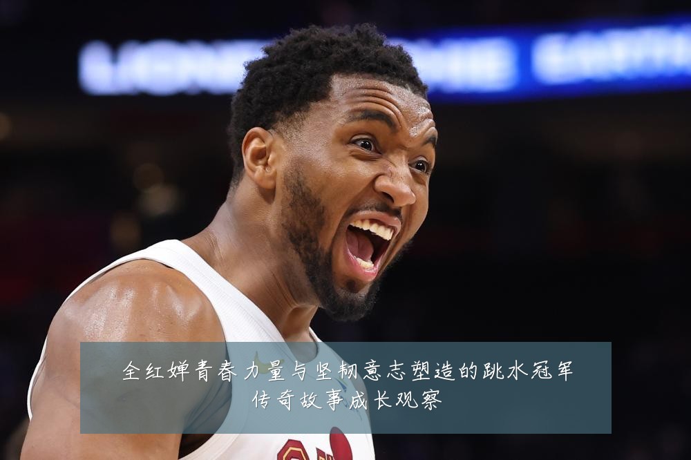 全红婵青春力量与坚韧意志塑造的跳水冠军传奇故事成长观察