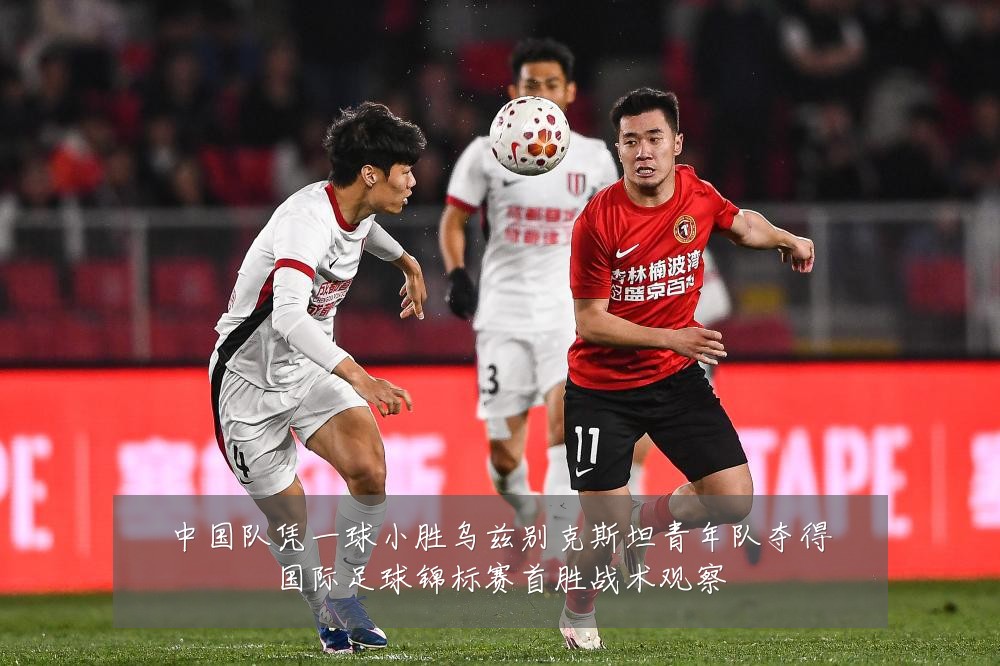 中国队凭一球小胜乌兹别克斯坦青年队夺得国际足球锦标赛首胜战术观察